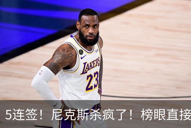 5连签！尼克斯杀疯了！榜眼直接丢去CBA！！
